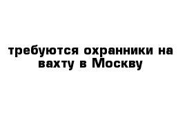 требуются охранники на вахту в Москву